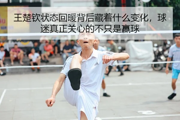 王楚钦状态回暖背后藏着什么变化，球迷真正关心的不只是赢球